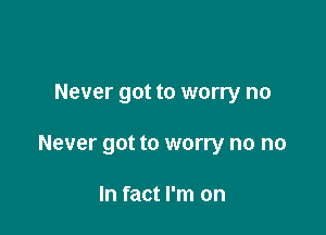 Never got to worry no

Never got to worry no no

In fact I'm on