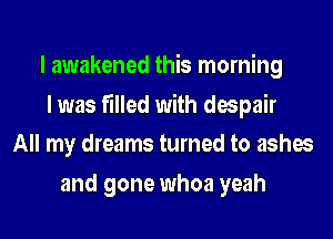 I awakened this morning

I was filled with despair
All my dreams turned to ashes

and gone whoa yeah