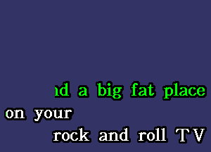 1d a big fat place

on your
rock and roll TV