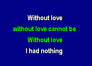 Without love
without love cannot be
Without love

I had nothing