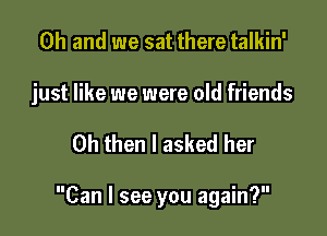 Oh and we sat there talkin'

just like we were old friends

0h then I asked her

Can I see you again?