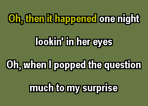 0h, then it happened one night
lookin' in her eyes
Oh, when I popped the question

much to my surprise