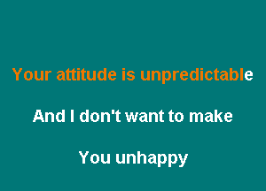 Your attitude is unpredictable

And I don't want to make

You unhappy