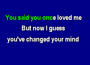 You said you once loved me

But now I guess
you've changed your mind