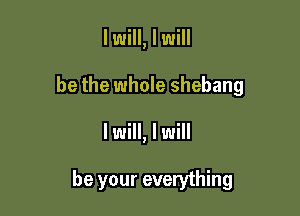 I will, I will

be the whole shebang

I will, I will

be your everything