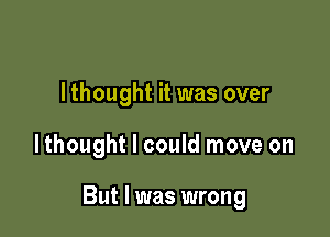 I thought it was over

lthought I could move on

But I was wrong