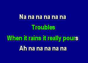 Na na na na na na
Troubles

When it rains it really pours

Ah na na na na na
