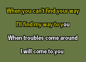 When you can't find your way
I'll Find my way to you

When troubles come around

I will come to you