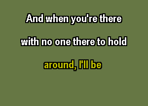 And when you're there

with no one there to hold

around, I'll be