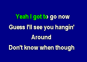 Yeah I got to go now

Guess I'll see you hangin'
Around

Don't know when though
