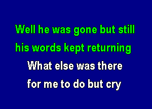 Well he was gone but still
his words kept returning
What else was there

for me to do but cry