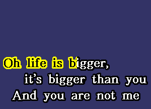 Gib Iii? ES Bigger,

ifs bigger than you
And you are not me