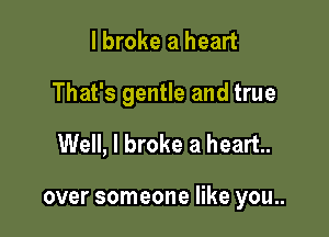 I broke a heart

That's gentle and true

Well, I broke a heart.

over someone like you..