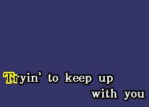 ftyii to keep up
With you