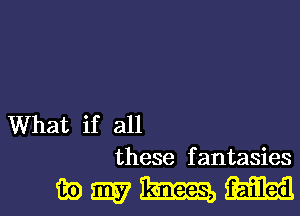 What if all
these fantasies

wmmm