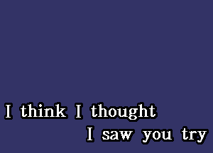 I think I thought
I saw you try