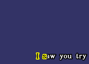 E Egaw you try