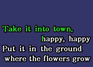 Take it into town,
happy, happy

Put it in the ground

Where the flowers grow