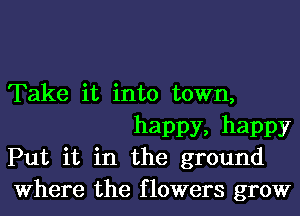 Take it into town,
happy, happy

Put it in the ground

Where the flowers grow