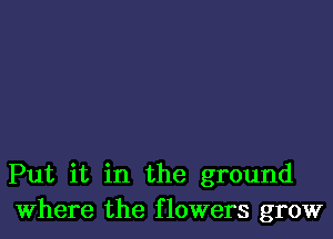 Put it in the ground
Where the flowers grow
