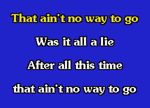 That ain't no way to 90
Was it all a lie
After all this time

that ain't no way to go