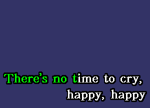 Thereb no time to cry,
happy, happy