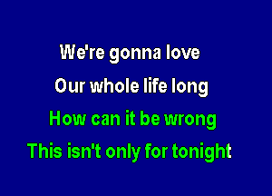 We're gonna love

Our whole life long
How can it be wrong

This isn't only for tonight