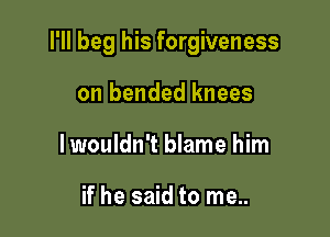 I'll beg his forgiveness

on bended knees
Iwouldn't blame him

if he said to me..