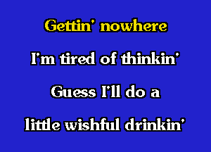 Gettin' nowhere
I'm tired of thinkin'
Guess I'll do a

little wishful drinkin'