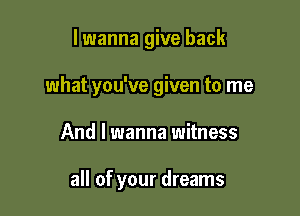 lwanna give back

what you've given to me

And I wanna witness

all of your dreams