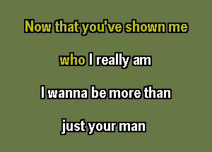 Now that you've shown me

who I really am
I wanna be more than

just your man