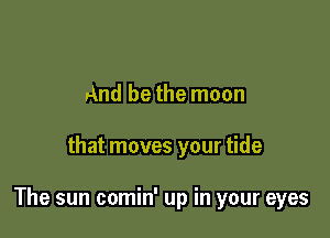 And be the moon

that moves your tide

The sun comin' up in your eyes