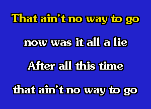 That ain't no way to go
now was it all a lie

After all this time

that ain't no way to go