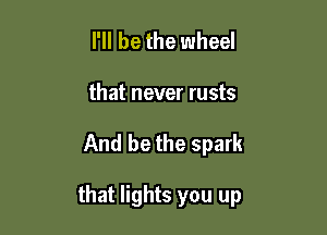 I'll be the wheel
that never rusts

And be the spark

that lights you up