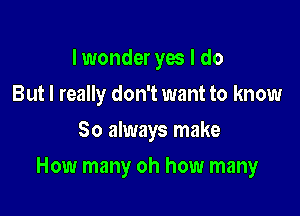 I wonder yes I do
But I really don't want to know
So always make

How many oh how many