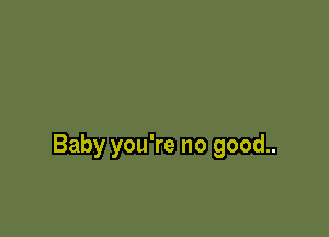 Baby you're no good..