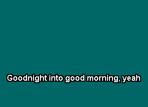 Goodnight into good morning, yeah