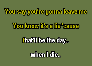 You say you're gonna leave me

You know it's a lie 'cause
thafll be the day..

when I die..