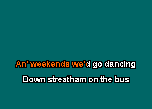An' weekends we'd go dancing

Down streatham on the bus