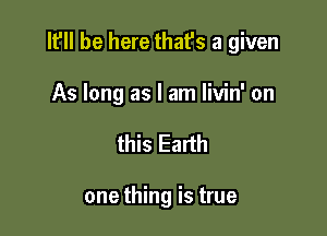 It'll be here that's a given

As long as I am livin' on
this Earth

one thing is true