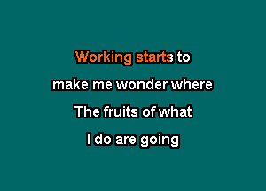 Working starts to
make me wonder where

The fruits of what

I do are going