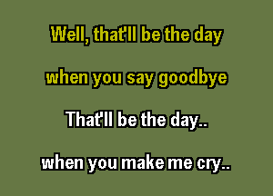 Well, that'll be the day
when you say goodbye

Thafll be the day..

when you make me cry..