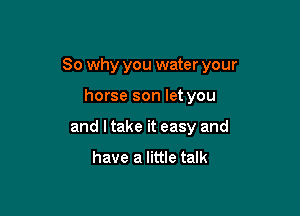 So why you water your

horse son let you
and I take it easy and

have a little talk