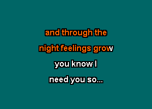 and through the

night feelings grow

you knowl

need you so...
