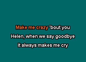 Make me crazy 'bout you

Helen, when we say goodbye

it always makes me cry