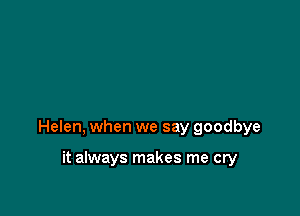 Helen, when we say goodbye

it always makes me cry