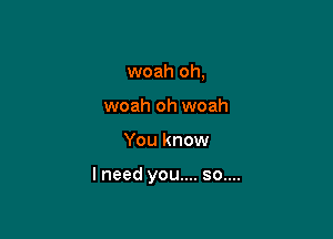 woah oh,
woah oh woah

You know

lneed you.... so....
