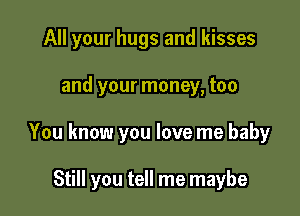 All your hugs and kisses
and your money, too

You know you love me baby

Still you tell me maybe