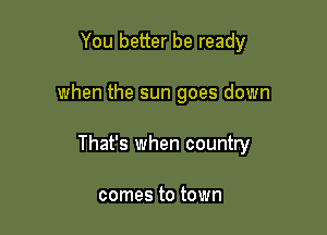 You better be ready

when the sun goes down

That's when country

comes to town
