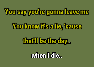 You say you're gonna leave me

You know it's a lie, 'cause
thafll be the day..

when I die..